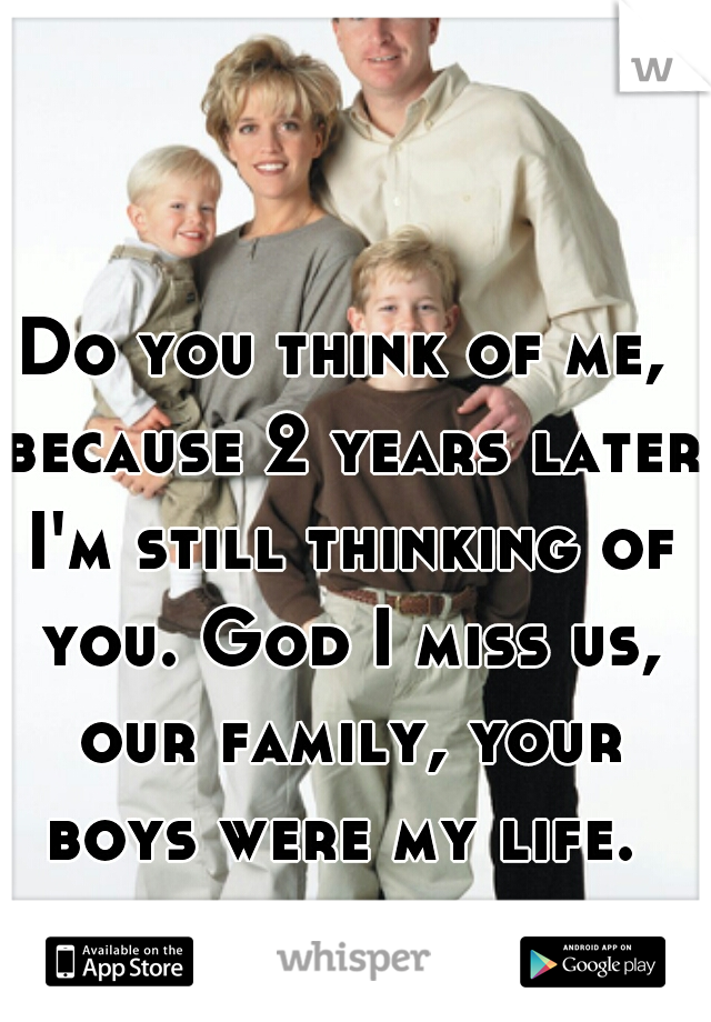 Do you think of me, because 2 years later I'm still thinking of you. God I miss us, our family, your boys were my life. 