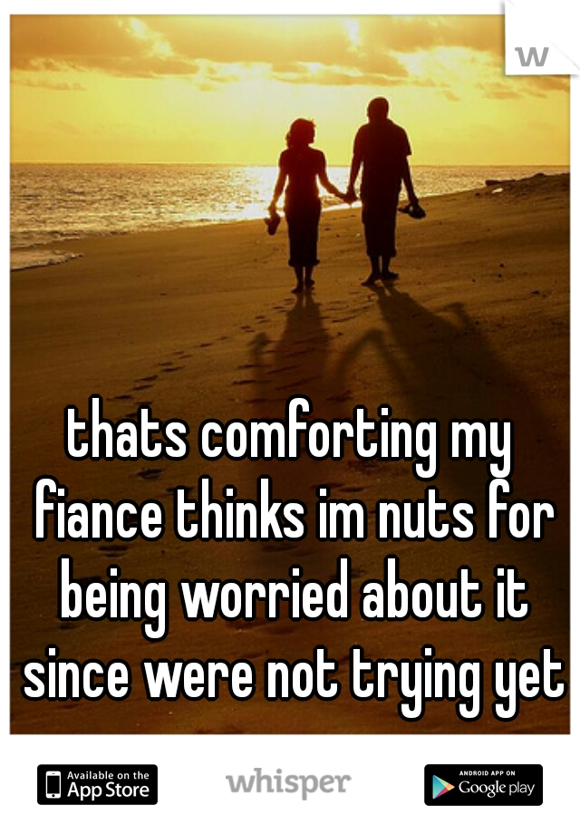 thats comforting my fiance thinks im nuts for being worried about it since were not trying yet