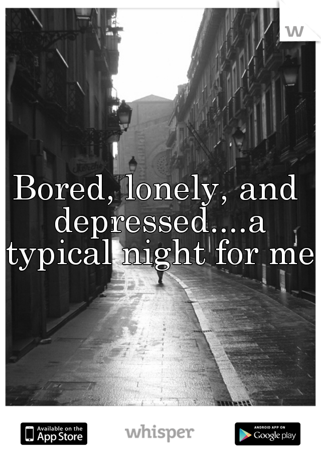 Bored, lonely, and depressed....a typical night for me.