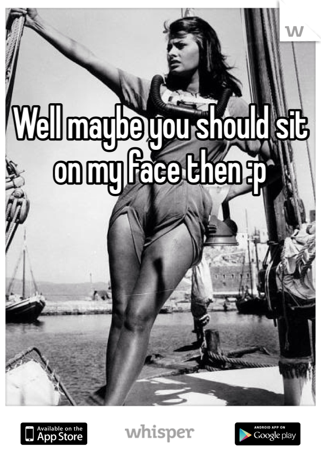 Well maybe you should sit on my face then :p
