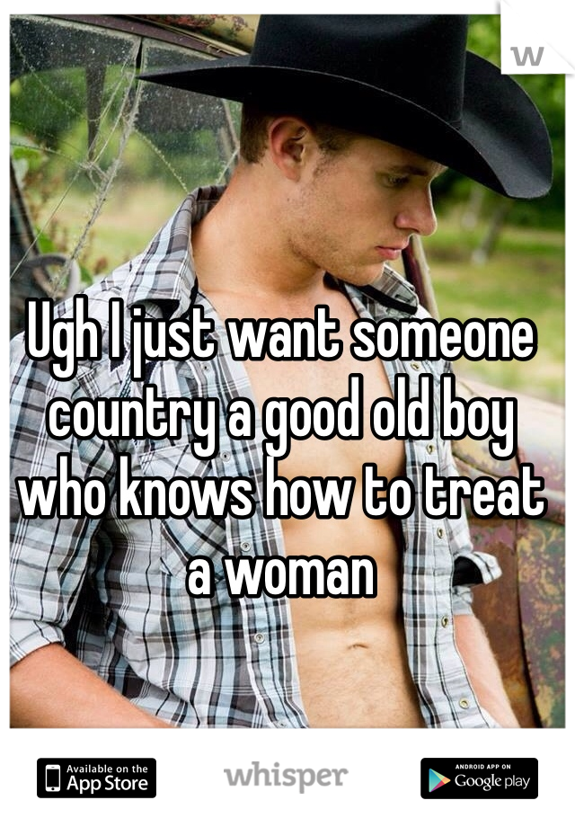 Ugh I just want someone country a good old boy who knows how to treat a woman 
