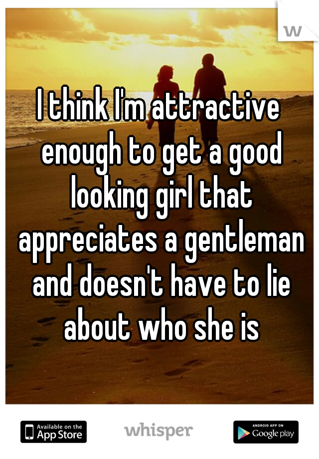 I think I'm attractive enough to get a good looking girl that appreciates a gentleman and doesn't have to lie about who she is
