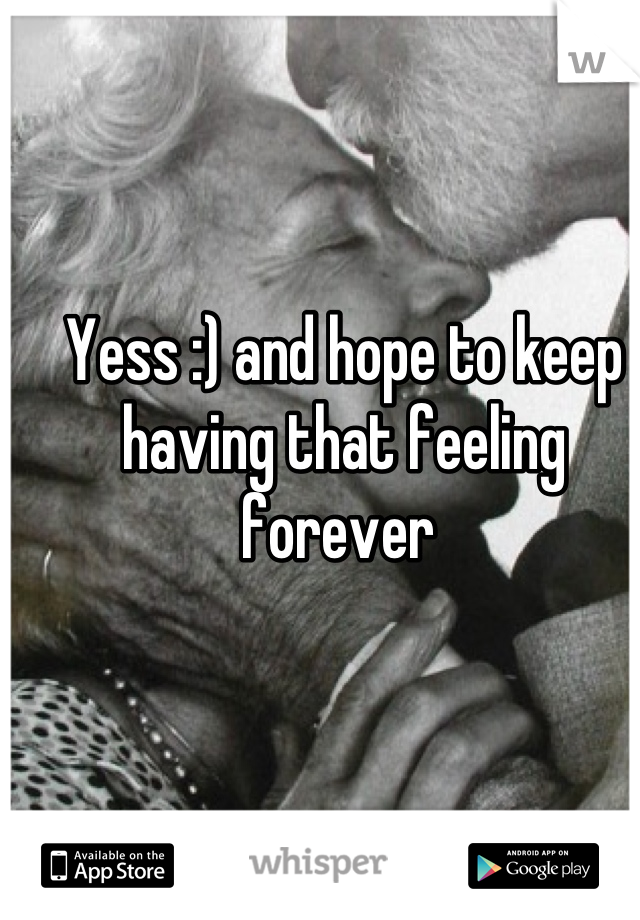 Yess :) and hope to keep having that feeling forever 