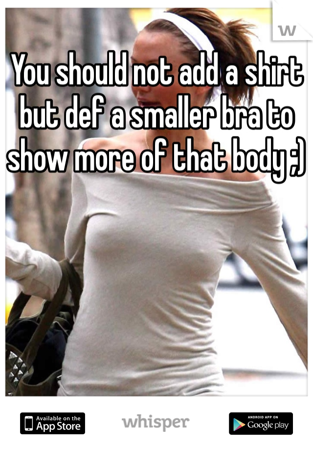 You should not add a shirt but def a smaller bra to show more of that body ;)