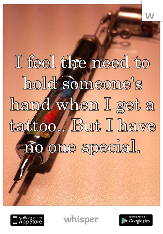 I feel the need to hold someone's hand when I get a tattoo.. But I have no one special.