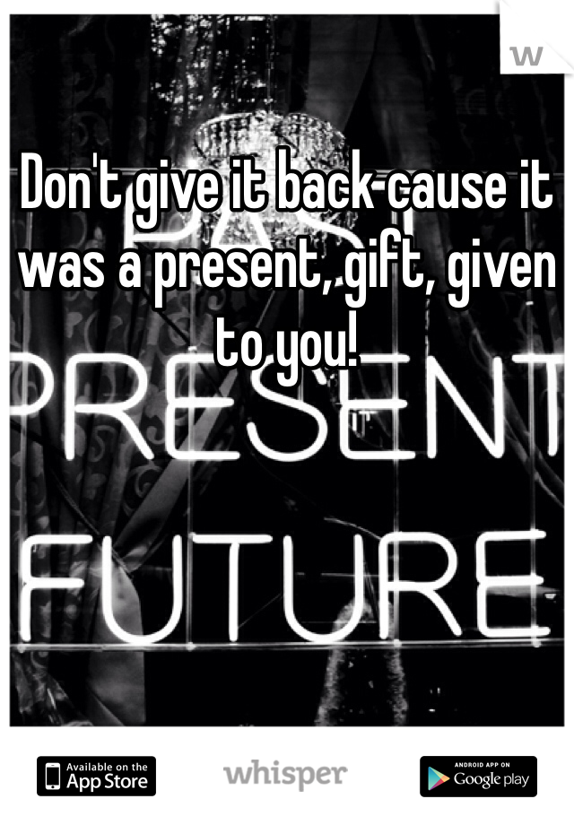 Don't give it back cause it was a present, gift, given to you! 