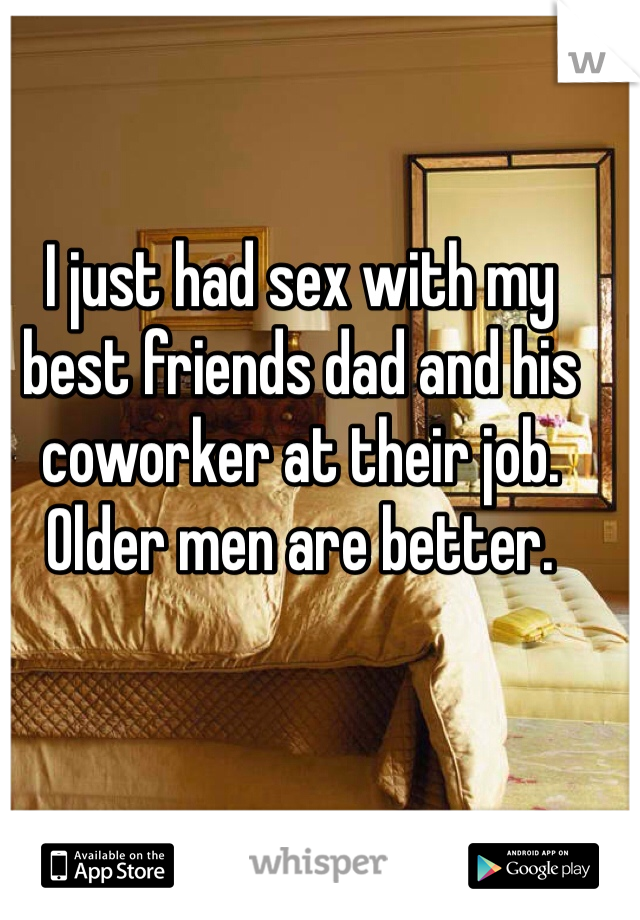 I just had sex with my best friends dad and his coworker at their job. Older men are better.