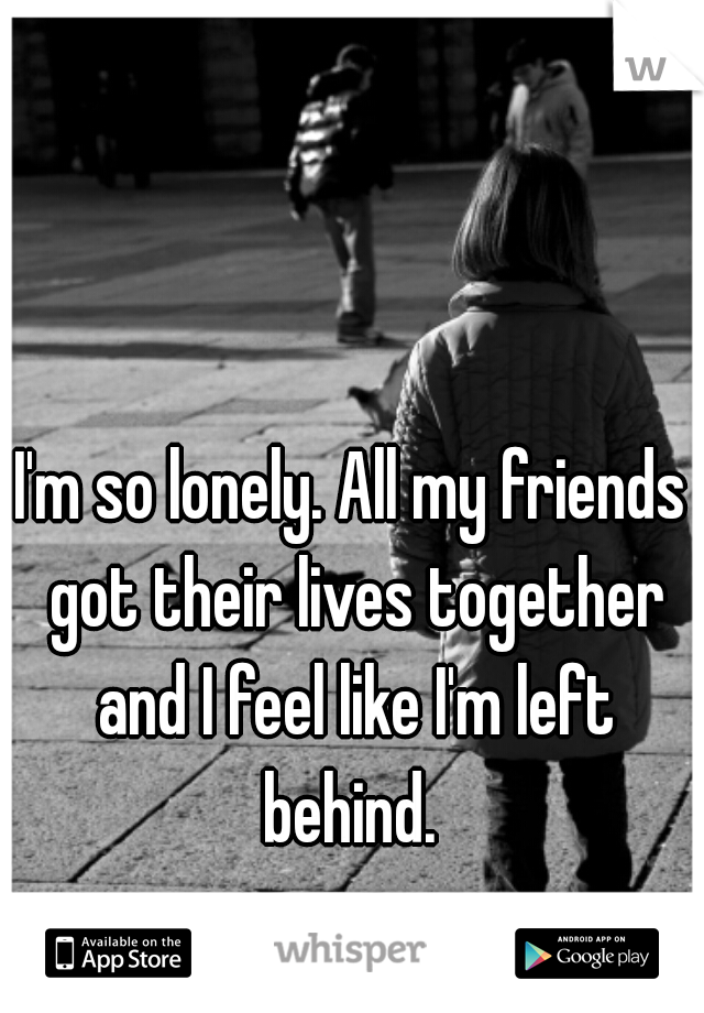 I'm so lonely. All my friends got their lives together and I feel like I'm left behind. 
