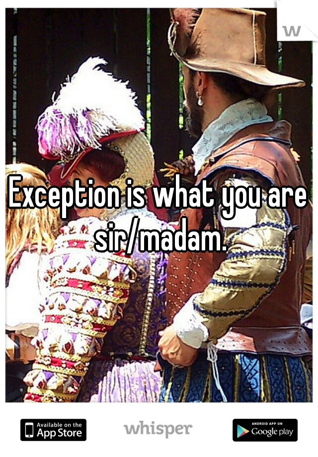 Exception is what you are sir/madam.