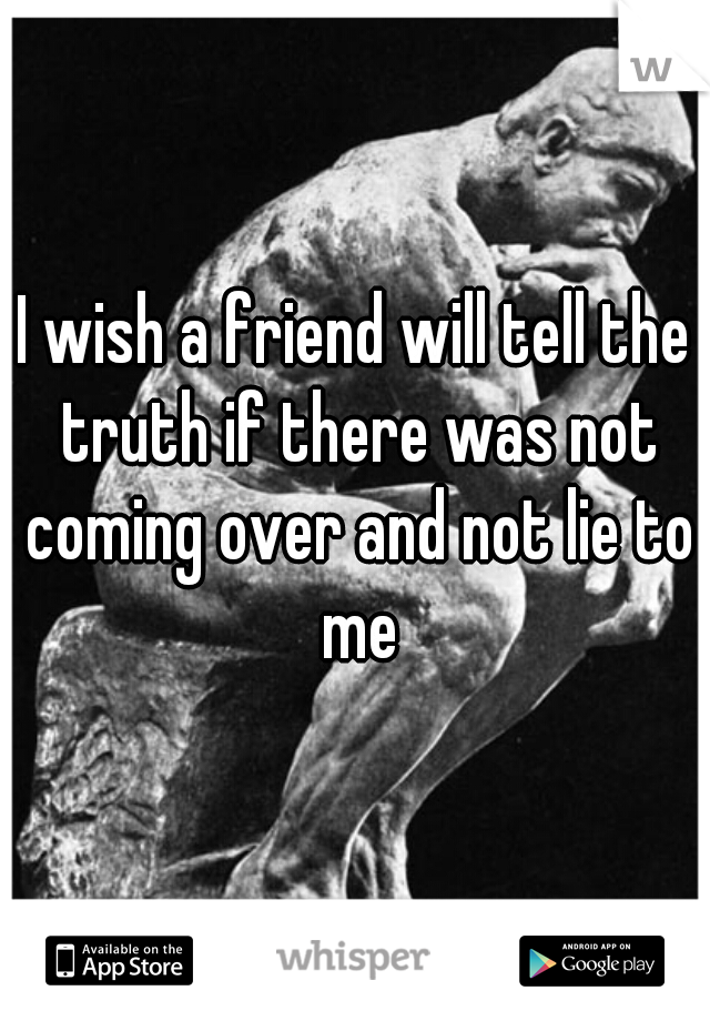 I wish a friend will tell the truth if there was not coming over and not lie to me
