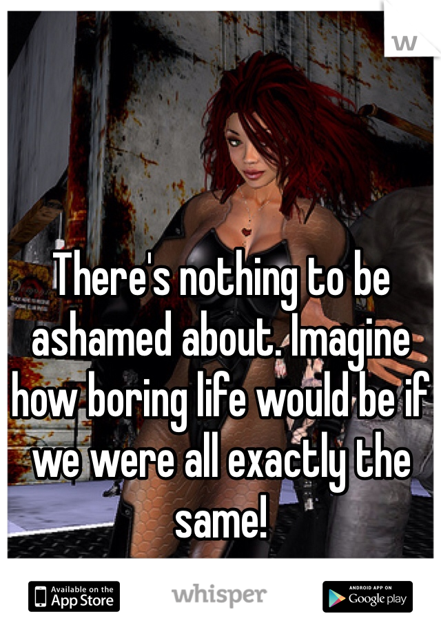 There's nothing to be ashamed about. Imagine how boring life would be if we were all exactly the same!