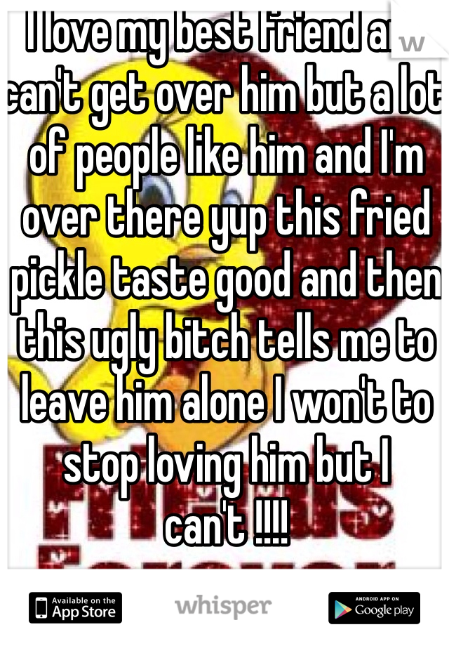 I love my best friend and can't get over him but a lot of people like him and I'm over there yup this fried pickle taste good and then this ugly bitch tells me to leave him alone I won't to stop loving him but I can't !!!!