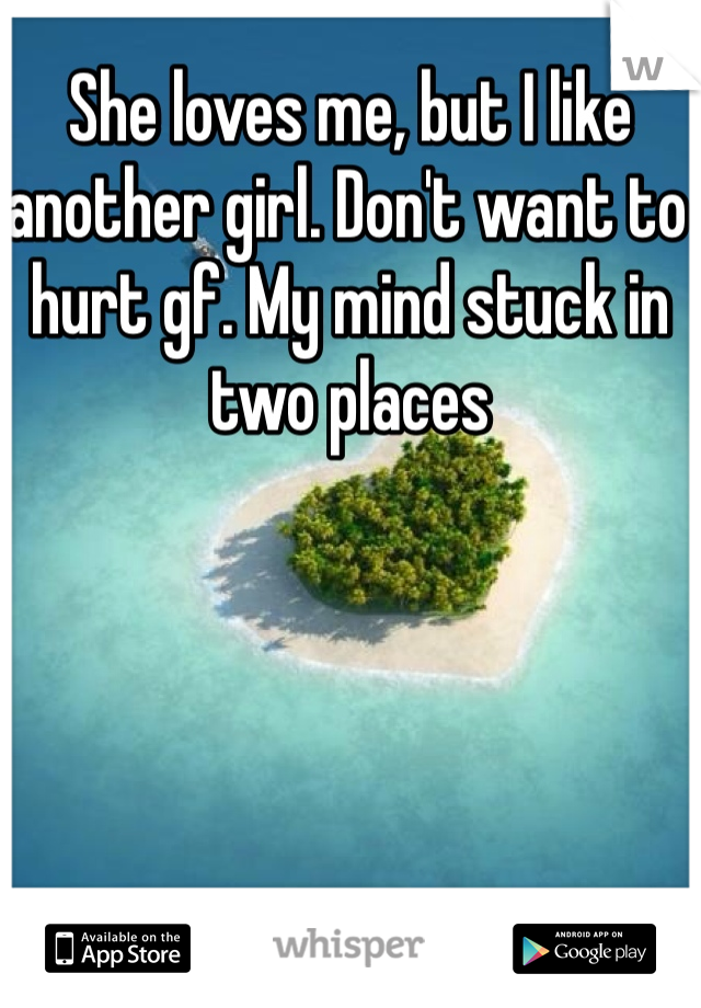 She loves me, but I like another girl. Don't want to hurt gf. My mind stuck in two places 
