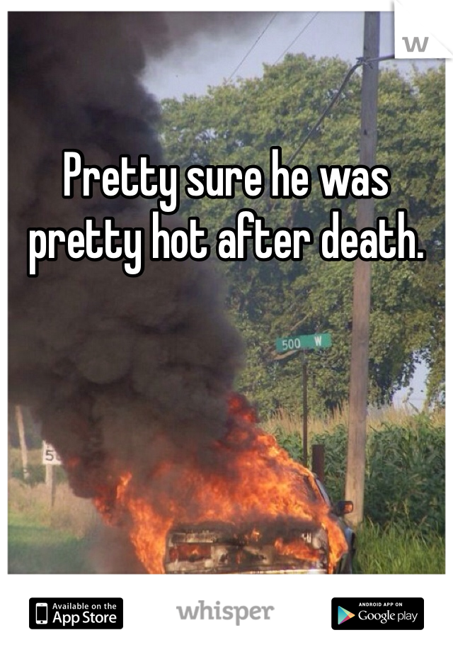 Pretty sure he was pretty hot after death. 