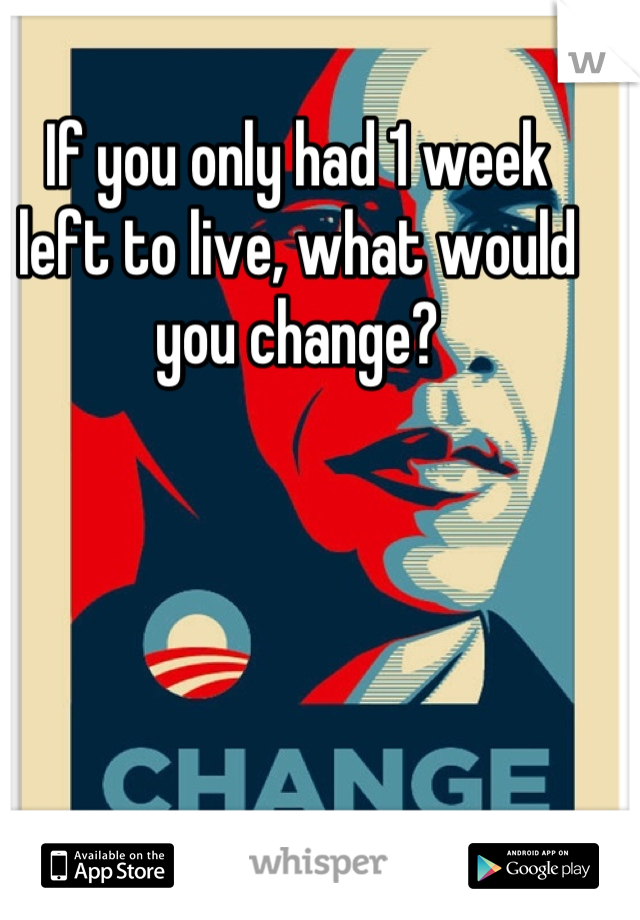 If you only had 1 week 
left to live, what would you change?