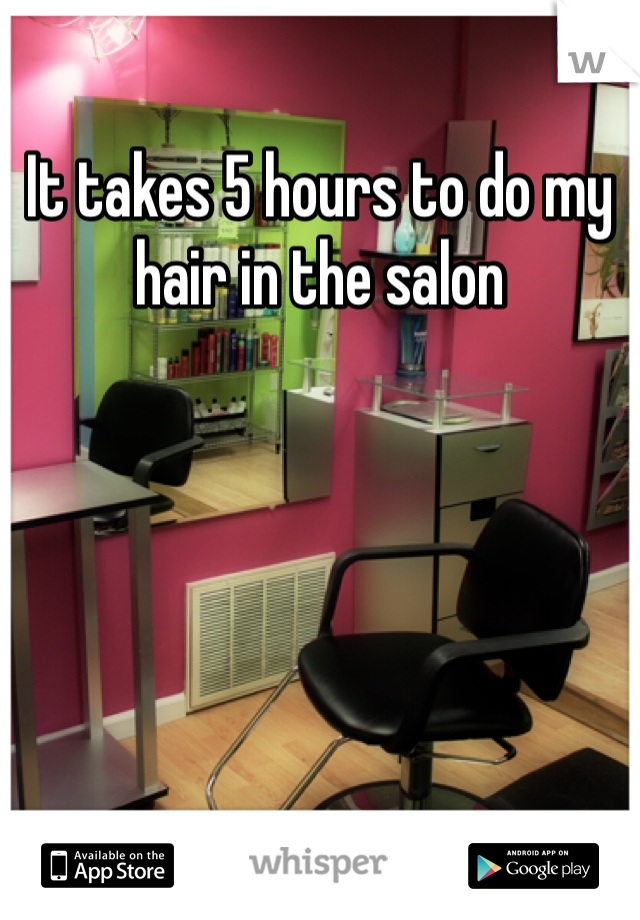 It takes 5 hours to do my hair in the salon 