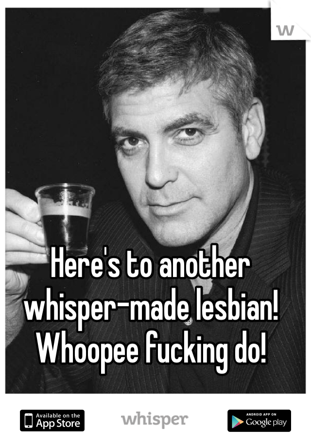Here's to another whisper-made lesbian! Whoopee fucking do!