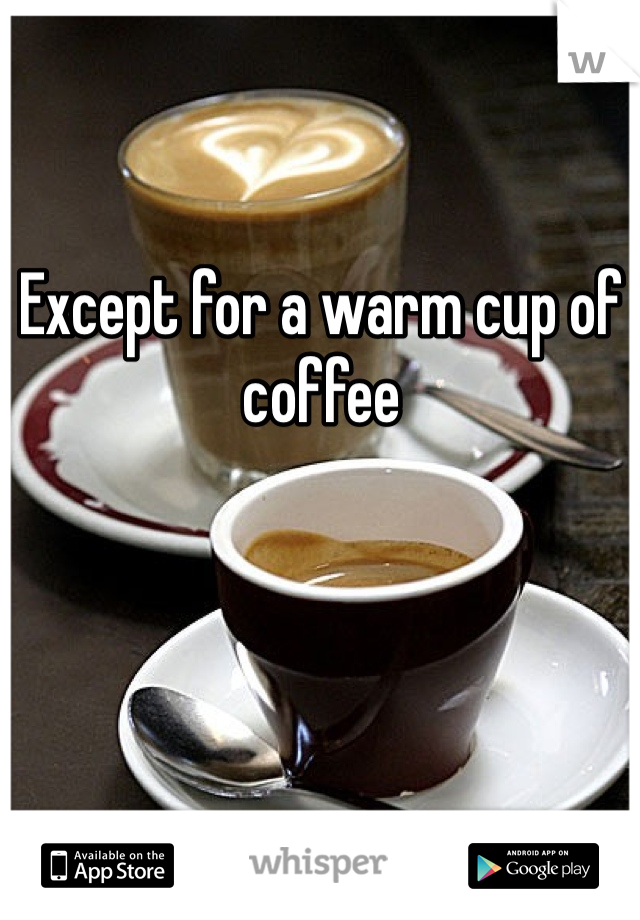 Except for a warm cup of coffee