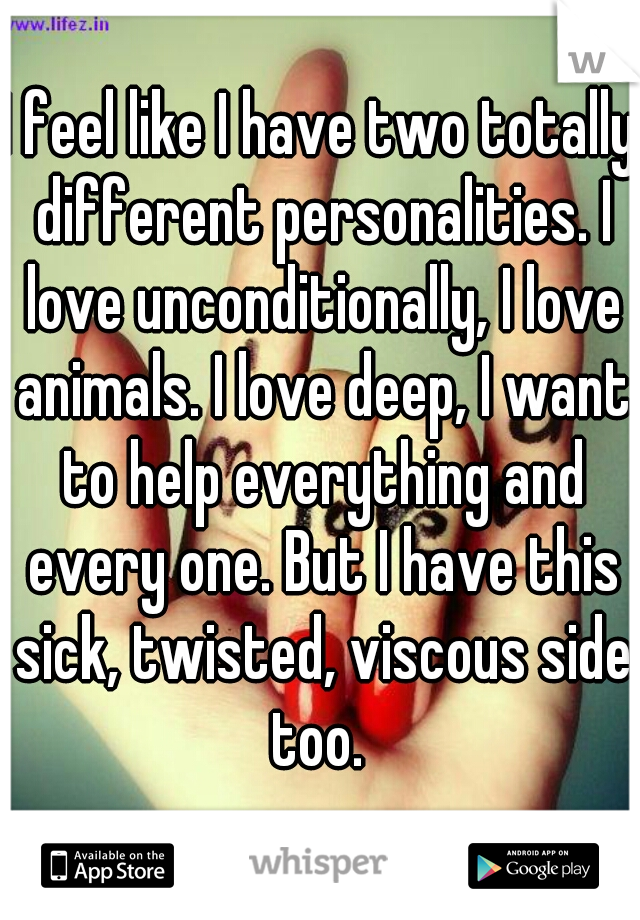 I feel like I have two totally different personalities. I love unconditionally, I love animals. I love deep, I want to help everything and every one. But I have this sick, twisted, viscous side too. 
