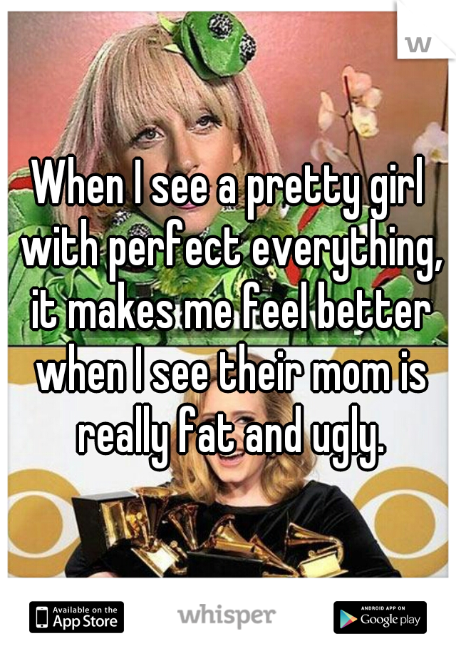 When I see a pretty girl with perfect everything, it makes me feel better when I see their mom is really fat and ugly.