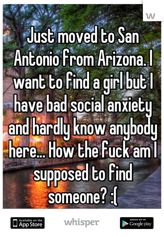 Just moved to San Antonio from Arizona. I want to find a girl but I have bad social anxiety and hardly know anybody here... How the fuck am I supposed to find someone? :(