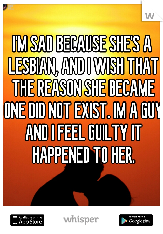 I'M SAD BECAUSE SHE'S A LESBIAN, AND I WISH THAT THE REASON SHE BECAME ONE DID NOT EXIST. IM A GUY AND I FEEL GUILTY IT HAPPENED TO HER.