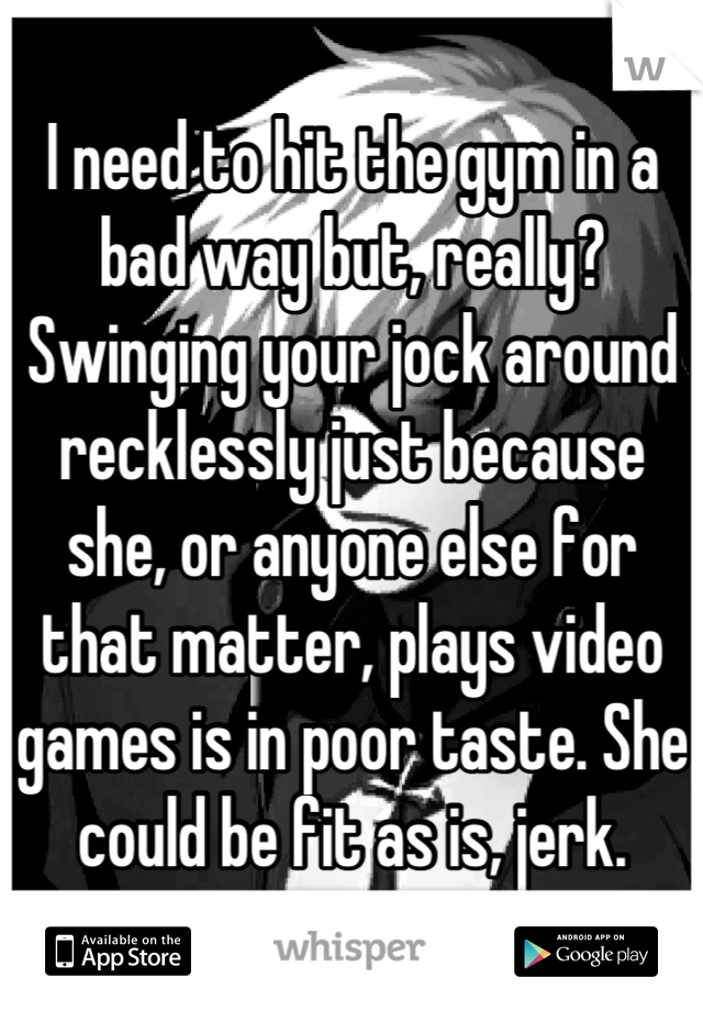 I need to hit the gym in a bad way but, really? Swinging your jock around recklessly just because she, or anyone else for that matter, plays video games is in poor taste. She could be fit as is, jerk.