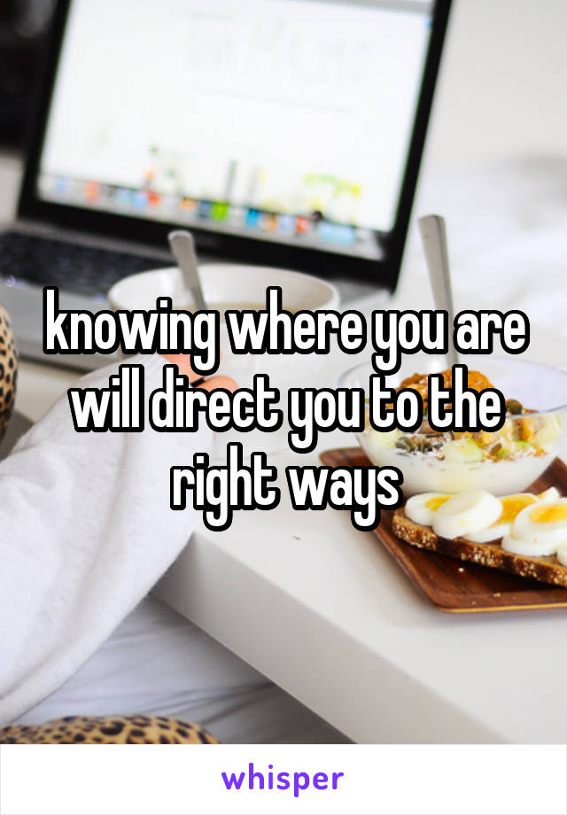 knowing where you are will direct you to the right ways