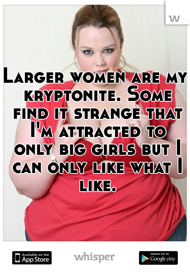 Larger women are my kryptonite. Some find it strange that I'm attracted to only big girls but I can only like what I like.
