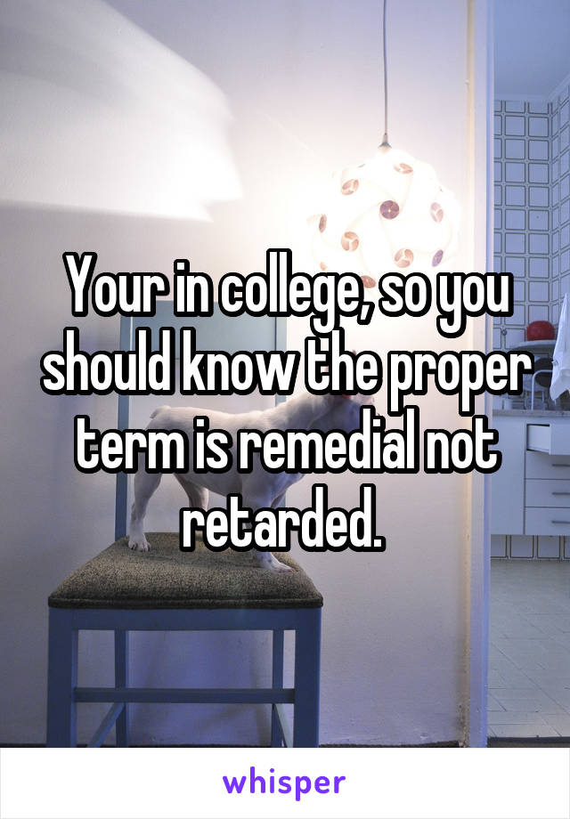 Your in college, so you should know the proper term is remedial not retarded. 