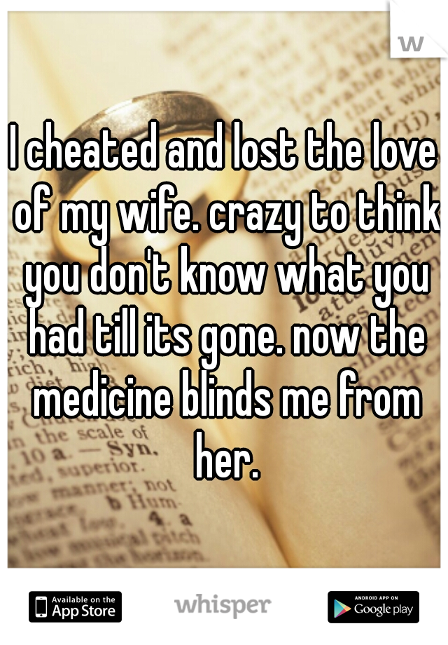 I cheated and lost the love of my wife. crazy to think you don't know what you had till its gone. now the medicine blinds me from her.