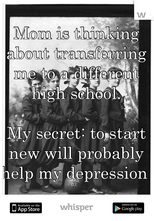 Mom is thinking about transferring me to a different high school. 

My secret: to start new will probably help my depression 