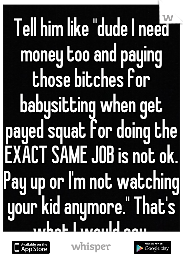 Tell him like "dude I need money too and paying those bitches for babysitting when get payed squat for doing the EXACT SAME JOB is not ok. Pay up or I'm not watching your kid anymore." That's what I would say.