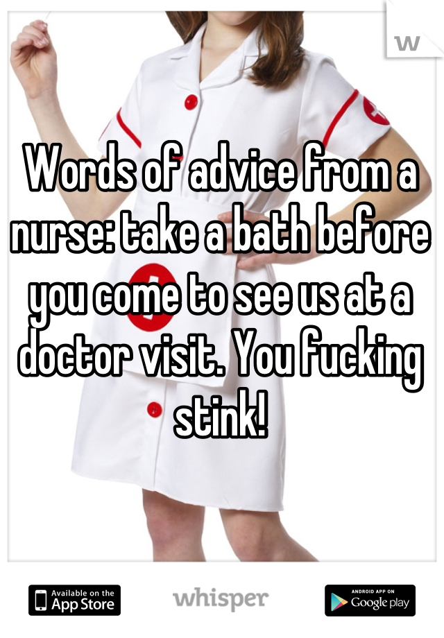 Words of advice from a nurse: take a bath before you come to see us at a doctor visit. You fucking stink!
