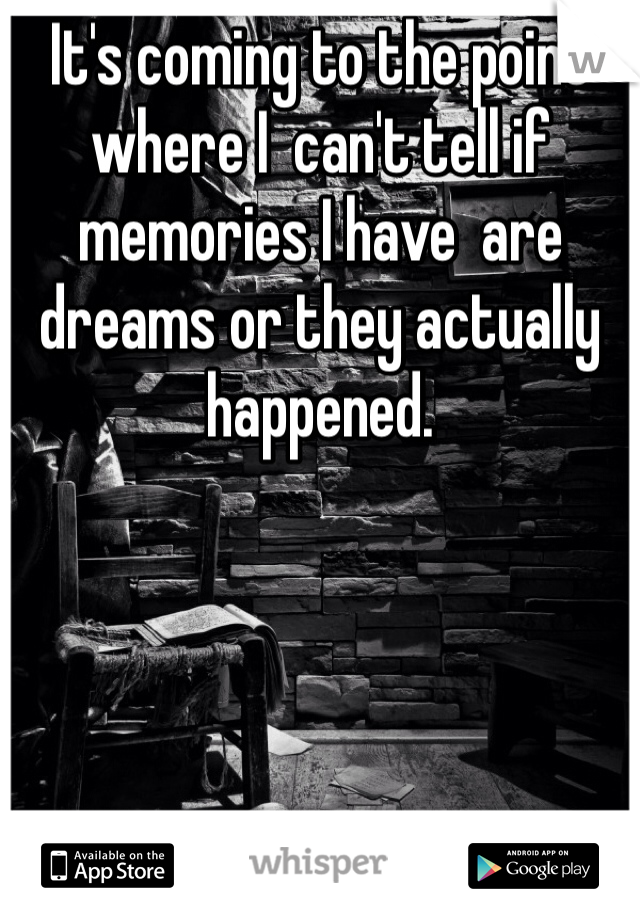 It's coming to the point where I  can't tell if memories I have  are dreams or they actually happened. 