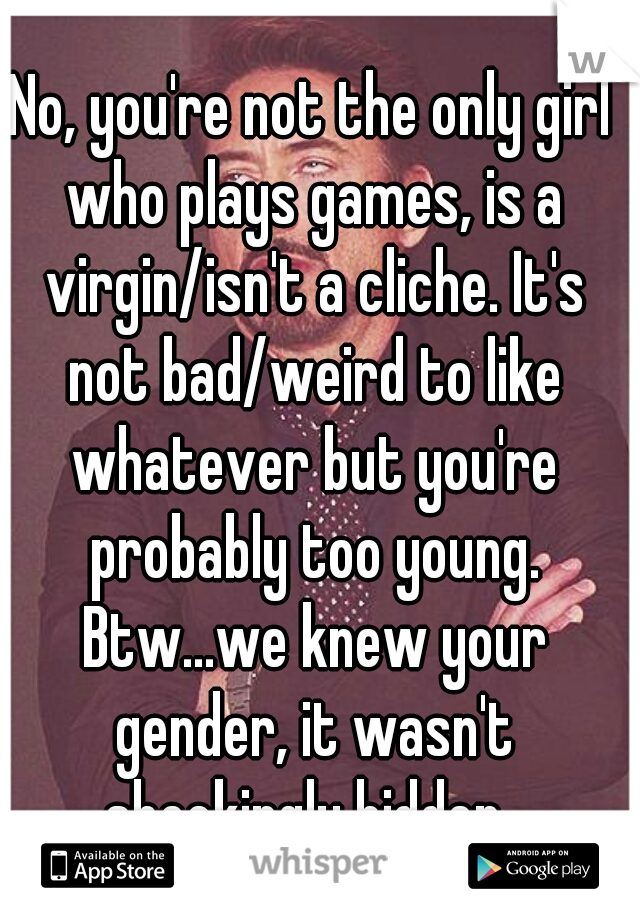 No, you're not the only girl who plays games, is a virgin/isn't a cliche. It's not bad/weird to like whatever but you're probably too young. Btw...we knew your gender, it wasn't shockingly hidden. 