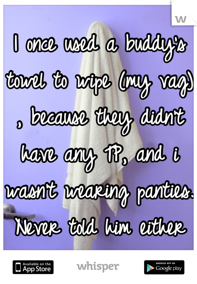 I once used a buddy's towel to wipe (my vag) , because they didn't have any TP, and i wasn't wearing panties. Never told him either