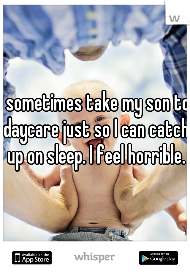I sometimes take my son to daycare just so I can catch up on sleep. I feel horrible.