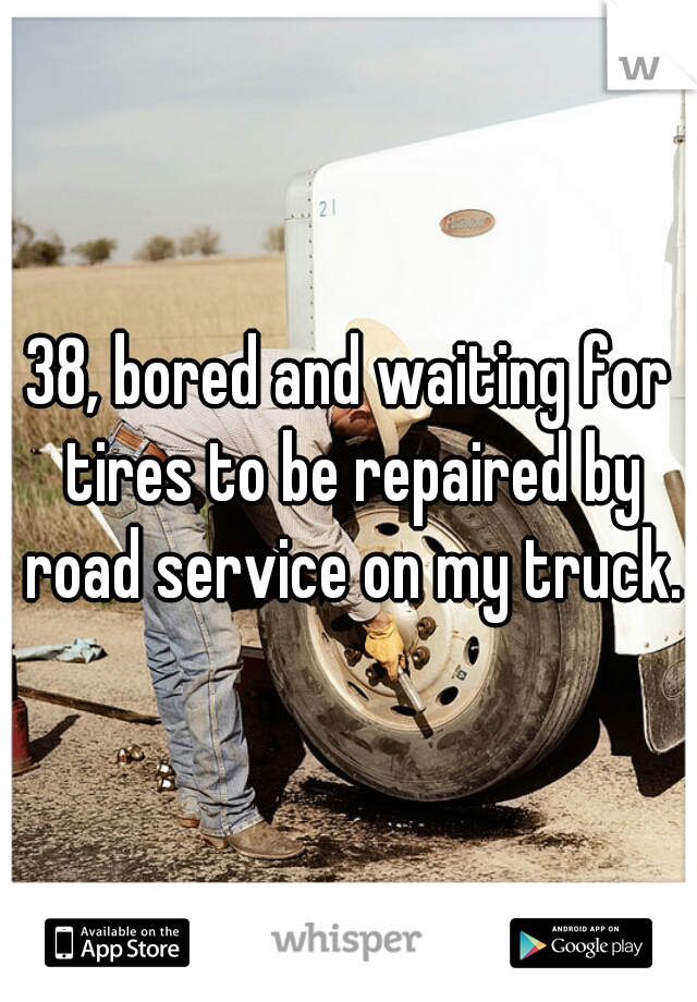 38, bored and waiting for tires to be repaired by road service on my truck.