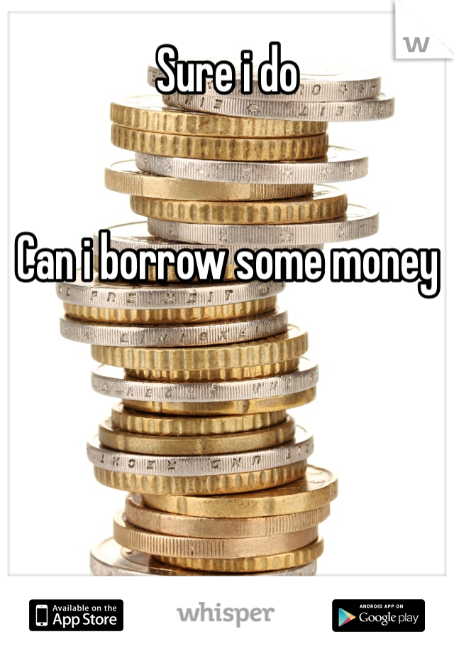 Sure i do


Can i borrow some money