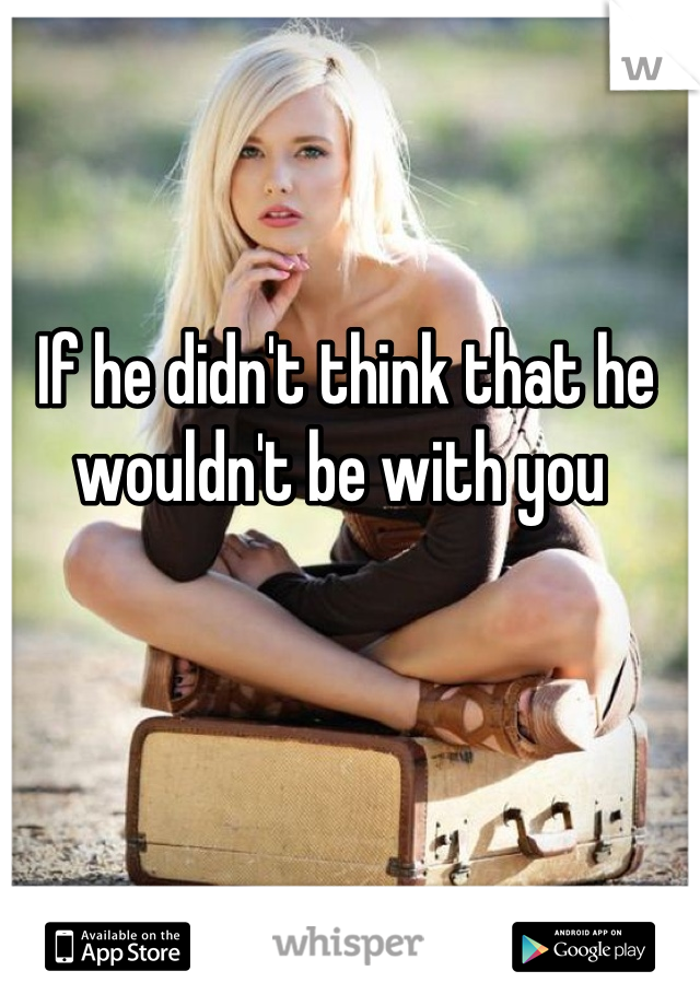 If he didn't think that he wouldn't be with you 