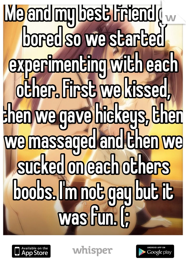 Me and my best friend got bored so we started experimenting with each other. First we kissed, then we gave hickeys, then we massaged and then we sucked on each others boobs. I'm not gay but it was fun. (; 
