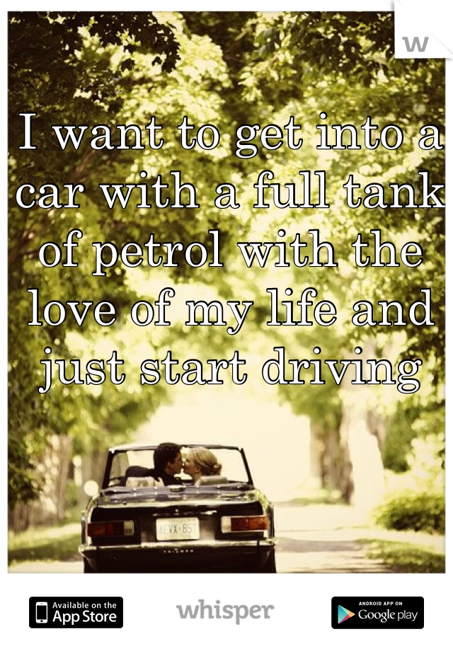 I want to get into a car with a full tank of petrol with the love of my life and just start driving 