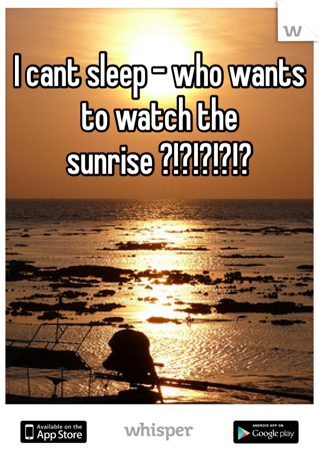 I cant sleep - who wants to watch the sunrise ?!?!?!?!? 