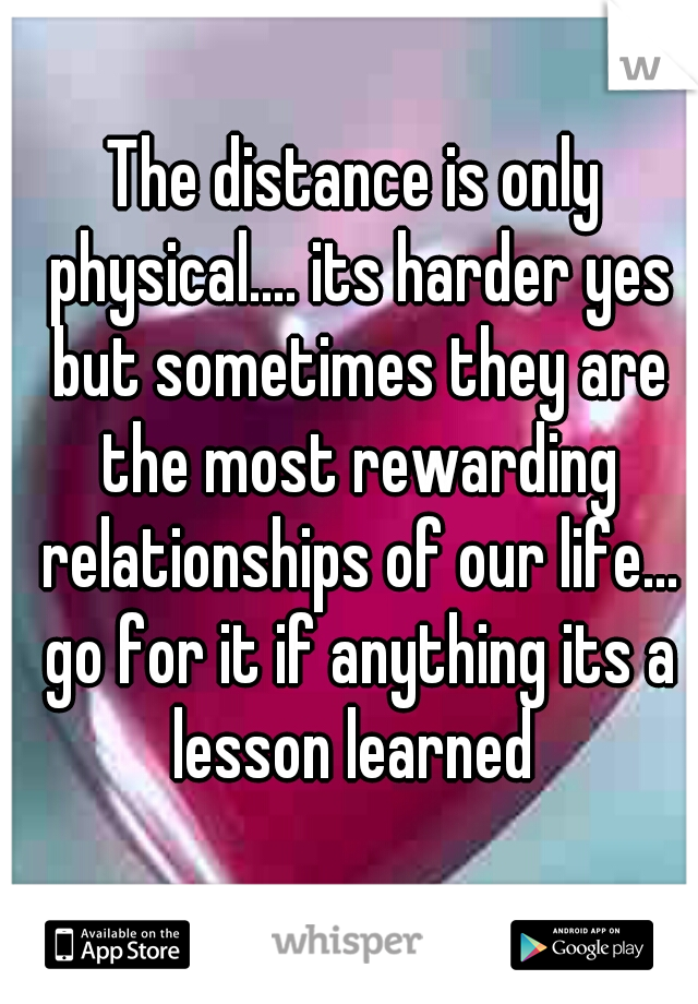 The distance is only physical.... its harder yes but sometimes they are the most rewarding relationships of our life... go for it if anything its a lesson learned 