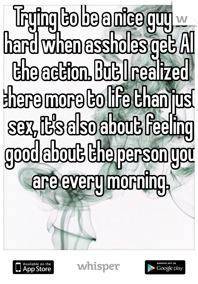 Trying to be a nice guy is hard when assholes get All the action. But I realized there more to life than just sex, it's also about feeling good about the person you are every morning. 