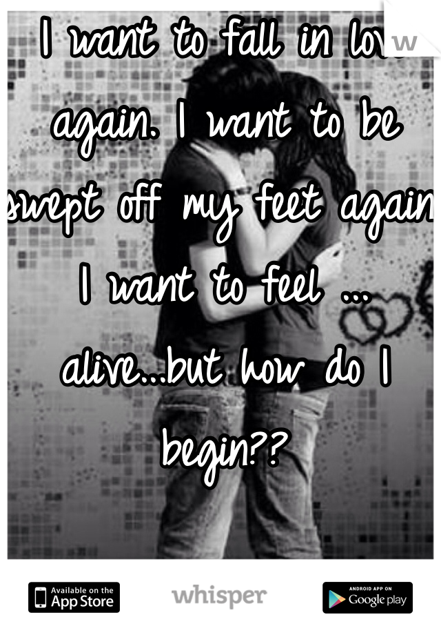 I want to fall in love again. I want to be swept off my feet again. I want to feel ... alive...but how do I begin?? 