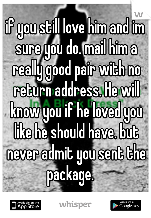 if you still love him and im sure you do. mail him a really good pair with no return address. He will know you if he loved you like he should have. but never admit you sent the package.    
