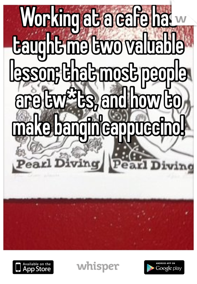 Working at a cafe has taught me two valuable lesson; that most people are tw*ts, and how to make bangin'cappuccino!  
