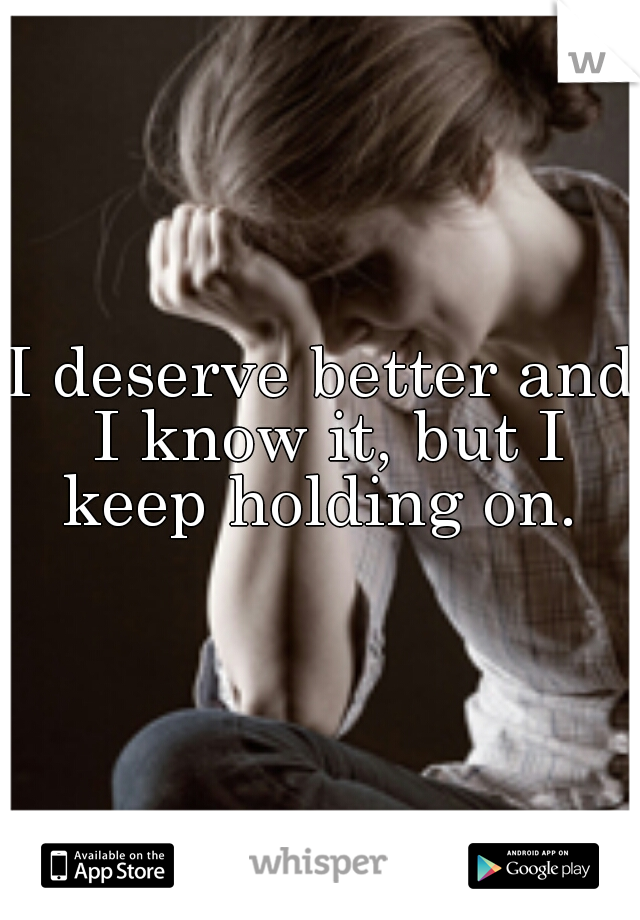 I deserve better and I know it, but I keep holding on. 